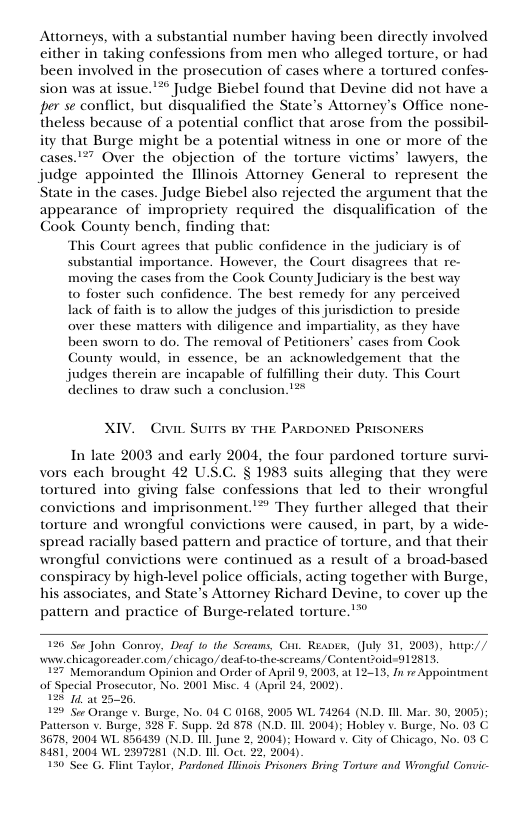 Attorneys, with a substantial number having been directly involved cither in taking confessions from men who alleged torture, or had been involved in the prosecution of cases where a tortured confes- sion was at issue.’ Judge Biebel found that Devine did not have a per se conflict, but disqualified the State’s Attorney’s Office none- theless because of a potential conflict that arose from the possibil- ity that Burge might be a potential witness in one or more of the cases.’” Over the objection of the torture victims’ lawyers, the judge appointed the Tllinois Attorney General to represent the State in the cases. Judge Biebel also rejected the argument that the appearance of impropriety required the disqualification of the Cook County bench, finding that: This Court agrees that public confidence in the judiciary is of substantial importance. However, the Court disagrees that re- moving the cases from the Cook County Judiciary is the best way to foster such confidence. The best remedy for any perceived lack of faith is to allow the judges of this jurisdiction to preside over these matters with diligence and impartiality, as they have been swom to do. The removal of Petitioners’ cases from Cook County would, in essence, be an acknowledgement that the judges therein are incapable of fulfilling their duty. This Court declines to draw such a conclusion. ! XIV. Crvit. Surts By THE PARDONED PRISONERS In late 2003 and early 2004, the four pardoned torture survi- vors each brought 42 U.S.C. § 1983 suits alleging that they were tortured into giving false confessions that led to their wrongful convictions and imprisonment.’** They further alleged that their torture and wrongful convictions were caused, in part, by a wide- spread racially based pattern and practice of torture, and that their wrongful convictions were continued as a result of a broad-based conspiracy by high-level police officials, acting together with Burge, his associates, and State’s Attorney Richard Devine, to cover up the pattern and practice of Burge-related torture.’" 126 Sor Johw Contoy, Deaf 1o the Scrowms, G Reavis, (July 31, 2003), hups// i chicigoreader.co orthescreams/ Contenzoid-012815. Memorandum Opinion and Order of April , 2003, at 12-13, In e Appointment pecal Prosccutor, No. 2001 Misc. 1 (April 24, 2002). 26, (e v. Burge, No. 04 C 0168, 2005 WL 74264 (N.D. Il Mar. 30, 2005) Patterson v. Burge, 328 F. Supp. 24 878 (N.D. 11l 2004); Hobley v. Burge, No. 03 C 3678, 2004 WL 856439 (N.D. TIL_June 2. 2004): Howasd v. Gity of Chicago, No. 03 C 481, 2004 WL 2397281 (N.D. Ii. Oct_ 22, 2004). 130" Sce G. Flint Taylor, Pardoned Minois Prisoners Bring Torturs and Woongful